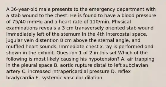 A 36-year-old male presents to the emergency department with a stab wound to the chest. He is found to have a blood pressure of 75/40 mmHg and a heart rate of 110/min. Physical examinations reveals a 3 cm transversely oriented stab wound immediately left of the sternum in the 4th intercostal space, jugular vein distention 8 cm above the sternal angle, and muffled heart sounds. Immediate chest x-ray is performed and shown in the exhibit. Question 1 of 2 in this set Which of the following is most likely causing his hypotension? A. air trapping in the pleural space B. aortic rupture distal to left subclavian artery C. increased intrapericardial pressure D. reflex bradycardia E. systemic vascular dilation