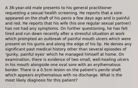 A 36-year-old male presents to his general practitioner requesting a sexual health screening. He reports that a sore appeared on the shaft of his penis a few days ago and is painful and red. He reports that his wife (his one regular sexual partner) has not had any symptoms. On further questioning, he has felt tired and run down recently after a stressful situation at work which prompted an outbreak of painful mouth ulcers which were present on his gums and along the edge of his lip. He denies any significant past medical history other than several episodes of 'gunky, painful eyes' which he managed himself at home. On examination, there is evidence of two small, well-healing ulcers in his mouth alongside one oval sore with an erythematous border. There is a 0.5cm lesion on the patient's penile shaft which appears erythematous with no discharge. What is the most likely diagnosis for this patient?