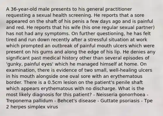 A 36-year-old male presents to his general practitioner requesting a sexual health screening. He reports that a sore appeared on the shaft of his penis a few days ago and is painful and red. He reports that his wife (his one regular sexual partner) has not had any symptoms. On further questioning, he has felt tired and run down recently after a stressful situation at work which prompted an outbreak of painful mouth ulcers which were present on his gums and along the edge of his lip. He denies any significant past medical history other than several episodes of 'gunky, painful eyes' which he managed himself at home. On examination, there is evidence of two small, well-healing ulcers in his mouth alongside one oval sore with an erythematous border. There is a 0.5cm lesion on the patient's penile shaft which appears erythematous with no discharge. What is the most likely diagnosis for this patient? - Neisseria gonorrhoea - Treponema pallidum - Behcet's disease - Guttate psoriasis - Tpe 2 herpes simplex virus