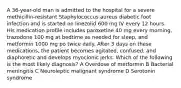 A 36-year-old man is admitted to the hospital for a severe methicillin-resistant Staphylococcus aureus diabetic foot infection and is started on linezolid 600 mg IV every 12 hours. His medication profile includes paroxetine 40 mg every morning, trazodone 100 mg at bedtime as needed for sleep, and metformin 1000 mg po twice daily. After 3 days on these medications, the patient becomes agitated, confused, and diaphoretic and develops myoclonic jerks. Which of the following is the most likely diagnosis? A Overdose of metformin B Bacterial meningitis C Neuroleptic malignant syndrome D Serotonin syndrome