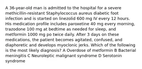 A 36-year-old man is admitted to the hospital for a severe methicillin-resistant Staphylococcus aureus diabetic foot infection and is started on linezolid 600 mg IV every 12 hours. His medication profile includes paroxetine 40 mg every morning, trazodone 100 mg at bedtime as needed for sleep, and metformin 1000 mg po twice daily. After 3 days on these medications, the patient becomes agitated, confused, and diaphoretic and develops myoclonic jerks. Which of the following is the most likely diagnosis? A Overdose of metformin B Bacterial meningitis C Neuroleptic malignant syndrome D Serotonin syndrome