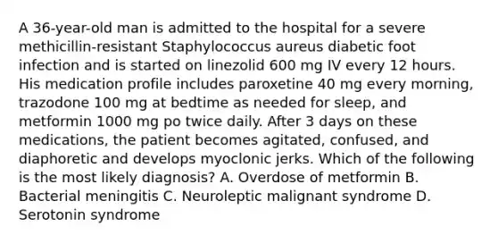 A 36-year-old man is admitted to the hospital for a severe methicillin-resistant Staphylococcus aureus diabetic foot infection and is started on linezolid 600 mg IV every 12 hours. His medication profile includes paroxetine 40 mg every morning, trazodone 100 mg at bedtime as needed for sleep, and metformin 1000 mg po twice daily. After 3 days on these medications, the patient becomes agitated, confused, and diaphoretic and develops myoclonic jerks. Which of the following is the most likely diagnosis? A. Overdose of metformin B. Bacterial meningitis C. Neuroleptic malignant syndrome D. Serotonin syndrome