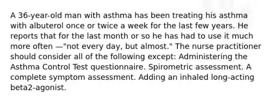 A 36-year-old man with asthma has been treating his asthma with albuterol once or twice a week for the last few years. He reports that for the last month or so he has had to use it much more often —"not every day, but almost." The nurse practitioner should consider all of the following except: Administering the Asthma Control Test questionnaire. Spirometric assessment. A complete symptom assessment. Adding an inhaled long-acting beta2-agonist.