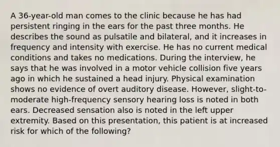 A 36-year-old man comes to the clinic because he has had persistent ringing in the ears for the past three months. He describes the sound as pulsatile and bilateral, and it increases in frequency and intensity with exercise. He has no current medical conditions and takes no medications. During the interview, he says that he was involved in a motor vehicle collision five years ago in which he sustained a head injury. Physical examination shows no evidence of overt auditory disease. However, slight-to-moderate high-frequency sensory hearing loss is noted in both ears. Decreased sensation also is noted in the left upper extremity. Based on this presentation, this patient is at increased risk for which of the following?