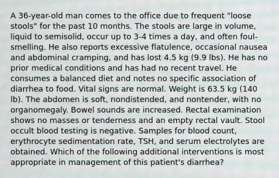 A 36-year-old man comes to the office due to frequent "loose stools" for the past 10 months. The stools are large in volume, liquid to semisolid, occur up to 3-4 times a day, and often foul-smelling. He also reports excessive flatulence, occasional nausea and abdominal cramping, and has lost 4.5 kg (9.9 lbs). He has no prior medical conditions and has had no recent travel. He consumes a balanced diet and notes no specific association of diarrhea to food. Vital signs are normal. Weight is 63.5 kg (140 lb). The abdomen is soft, nondistended, and nontender, with no organomegaly. Bowel sounds are increased. Rectal examination shows no masses or tenderness and an empty rectal vault. Stool occult blood testing is negative. Samples for blood count, erythrocyte sedimentation rate, TSH, and serum electrolytes are obtained. Which of the following additional interventions is most appropriate in management of this patient's diarrhea?