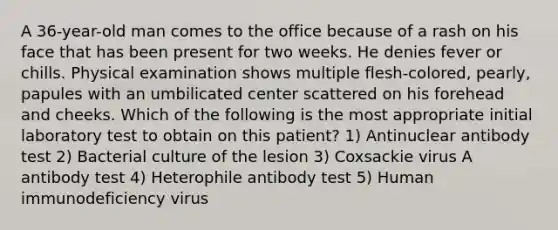 A 36-year-old man comes to the office because of a rash on his face that has been present for two weeks. He denies fever or chills. Physical examination shows multiple flesh-colored, pearly, papules with an umbilicated center scattered on his forehead and cheeks. Which of the following is the most appropriate initial laboratory test to obtain on this patient? 1) Antinuclear antibody test 2) Bacterial culture of the lesion 3) Coxsackie virus A antibody test 4) Heterophile antibody test 5) Human immunodeficiency virus