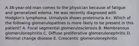 A 36-year-old man comes to the physician because of fatigue and generalized edema. He was recently diagnosed with Hodgkin's lymphoma. Urinalysis shows proteinuria 4+. Which of the following glomerulopathies is more likely to be present in this patient? A. Focal segmental glomerulosclerosis B. Membranous glomerulonephritis C. Diffuse proliferative glomerulonephritis D. Minimal change disease E. Crescentic glomerulonephritis