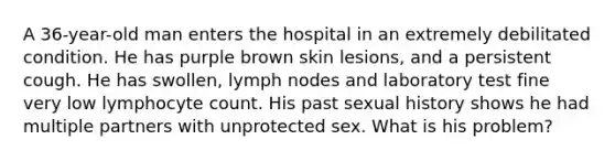 A 36-year-old man enters the hospital in an extremely debilitated condition. He has purple brown skin lesions, and a persistent cough. He has swollen, lymph nodes and laboratory test fine very low lymphocyte count. His past sexual history shows he had multiple partners with unprotected sex. What is his problem?