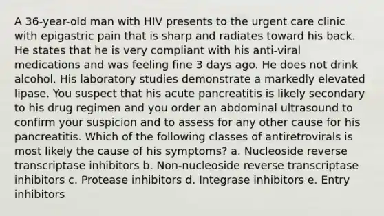 A 36-year-old man with HIV presents to the urgent care clinic with epigastric pain that is sharp and radiates toward his back. He states that he is very compliant with his anti-viral medications and was feeling fine 3 days ago. He does not drink alcohol. His laboratory studies demonstrate a markedly elevated lipase. You suspect that his acute pancreatitis is likely secondary to his drug regimen and you order an abdominal ultrasound to confirm your suspicion and to assess for any other cause for his pancreatitis. Which of the following classes of antiretrovirals is most likely the cause of his symptoms? a. Nucleoside reverse transcriptase inhibitors b. Non-nucleoside reverse transcriptase inhibitors c. Protease inhibitors d. Integrase inhibitors e. Entry inhibitors