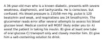 A 36-year-old man who is a known diabetic, presents with severe weakness, diaphoresis, and tachycardia. He is conscious, but confused. His blood pressure is 110/58 mm Hg, pulse is 120 beats/min and weak, and respirations are 24 breaths/min. The glucometer reads error after several attempts to assess his blood glucose level. Medical control will MOST likely order you to: A) assist the patient in taking his insulin. B) give at least one tube of oral glucose C) transport only and closely monitor him. D) give him a salt-containing solution to drink.