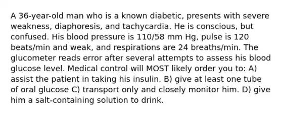 A 36-year-old man who is a known diabetic, presents with severe weakness, diaphoresis, and tachycardia. He is conscious, but confused. His blood pressure is 110/58 mm Hg, pulse is 120 beats/min and weak, and respirations are 24 breaths/min. The glucometer reads error after several attempts to assess his blood glucose level. Medical control will MOST likely order you to: A) assist the patient in taking his insulin. B) give at least one tube of oral glucose C) transport only and closely monitor him. D) give him a salt-containing solution to drink.