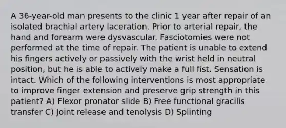 A 36-year-old man presents to the clinic 1 year after repair of an isolated brachial artery laceration. Prior to arterial repair, the hand and forearm were dysvascular. Fasciotomies were not performed at the time of repair. The patient is unable to extend his fingers actively or passively with the wrist held in neutral position, but he is able to actively make a full fist. Sensation is intact. Which of the following interventions is most appropriate to improve finger extension and preserve grip strength in this patient? A) Flexor pronator slide B) Free functional gracilis transfer C) Joint release and tenolysis D) Splinting