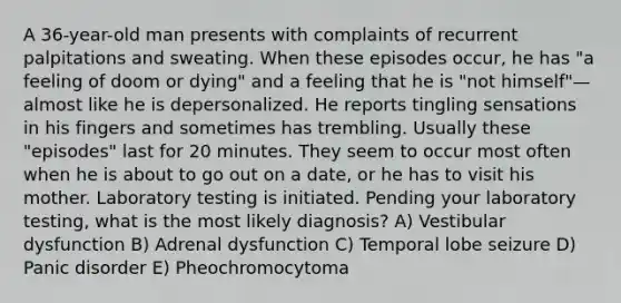 A 36-year-old man presents with complaints of recurrent palpitations and sweating. When these episodes occur, he has "a feeling of doom or dying" and a feeling that he is "not himself"—almost like he is depersonalized. He reports tingling sensations in his fingers and sometimes has trembling. Usually these "episodes" last for 20 minutes. They seem to occur most often when he is about to go out on a date, or he has to visit his mother. Laboratory testing is initiated. Pending your laboratory testing, what is the most likely diagnosis? A) Vestibular dysfunction B) Adrenal dysfunction C) Temporal lobe seizure D) Panic disorder E) Pheochromocytoma