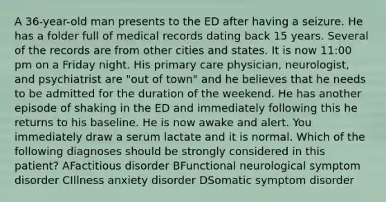 A 36-year-old man presents to the ED after having a seizure. He has a folder full of medical records dating back 15 years. Several of the records are from other cities and states. It is now 11:00 pm on a Friday night. His primary care physician, neurologist, and psychiatrist are "out of town" and he believes that he needs to be admitted for the duration of the weekend. He has another episode of shaking in the ED and immediately following this he returns to his baseline. He is now awake and alert. You immediately draw a serum lactate and it is normal. Which of the following diagnoses should be strongly considered in this patient? AFactitious disorder BFunctional neurological symptom disorder CIllness anxiety disorder DSomatic symptom disorder