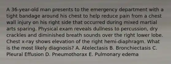 A 36-year-old man presents to the emergency department with a tight bandage around his chest to help reduce pain from a chest wall injury on his right side that occurred during mixed martial arts sparing. Physical exam reveals dullness to percussion, dry crackles and diminished breath sounds over the right lower lobe. Chest x-ray shows elevation of the right hemi-diaphragm. What is the most likely diagnosis? A. Atelectasis B. Bronchiectasis C. Pleural Effusion D. Pneumothorax E. Pulmonary edema