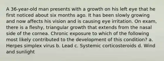 A 36-year-old man presents with a growth on his left eye that he first noticed about six months ago. It has been slowly growing and now affects his vision and is causing eye irritation. On exam, there is a fleshy, triangular growth that extends from the nasal side of the cornea. Chronic exposure to which of the following most likely contributed to the development of this condition? a. Herpes simplex virus b. Lead c. Systemic corticosteroids d. Wind and sunlight