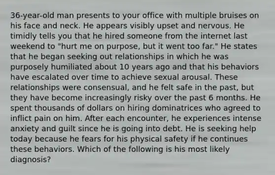 36-year-old man presents to your office with multiple bruises on his face and neck. He appears visibly upset and nervous. He timidly tells you that he hired someone from the internet last weekend to "hurt me on purpose, but it went too far." He states that he began seeking out relationships in which he was purposely humiliated about 10 years ago and that his behaviors have escalated over time to achieve sexual arousal. These relationships were consensual, and he felt safe in the past, but they have become increasingly risky over the past 6 months. He spent thousands of dollars on hiring dominatrices who agreed to inflict pain on him. After each encounter, he experiences intense anxiety and guilt since he is going into debt. He is seeking help today because he fears for his physical safety if he continues these behaviors. Which of the following is his most likely diagnosis?