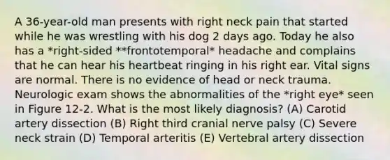 A 36-year-old man presents with right neck pain that started while he was wrestling with his dog 2 days ago. Today he also has a *right-sided **frontotemporal* headache and complains that he can hear his heartbeat ringing in his right ear. Vital signs are normal. There is no evidence of head or neck trauma. Neurologic exam shows the abnormalities of the *right eye* seen in Figure 12-2. What is the most likely diagnosis? (A) Carotid artery dissection (B) Right third cranial nerve palsy (C) Severe neck strain (D) Temporal arteritis (E) Vertebral artery dissection