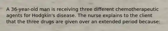 A 36-year-old man is receiving three different chemotherapeutic agents for Hodgkin's disease. The nurse explains to the client that the three drugs are given over an extended period because: