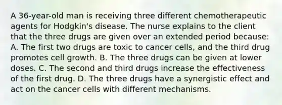 A 36-year-old man is receiving three different chemotherapeutic agents for Hodgkin's disease. The nurse explains to the client that the three drugs are given over an extended period because: A. The first two drugs are toxic to cancer cells, and the third drug promotes cell growth. B. The three drugs can be given at lower doses. C. The second and third drugs increase the effectiveness of the first drug. D. The three drugs have a synergistic effect and act on the cancer cells with different mechanisms.