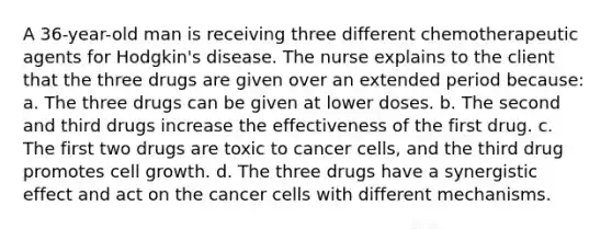 A 36-year-old man is receiving three different chemotherapeutic agents for Hodgkin's disease. The nurse explains to the client that the three drugs are given over an extended period because: a. The three drugs can be given at lower doses. b. The second and third drugs increase the effectiveness of the first drug. c. The first two drugs are toxic to cancer cells, and the third drug promotes cell growth. d. The three drugs have a synergistic effect and act on the cancer cells with different mechanisms.