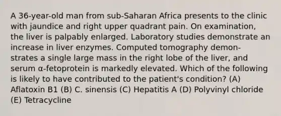 A 36-year-old man from sub-Saharan Africa presents to the clinic with jaundice and right upper quadrant pain. On examination, the liver is palpably enlarged. Laboratory studies demonstrate an increase in liver enzymes. Computed tomography demon- strates a single large mass in the right lobe of the liver, and serum α-fetoprotein is markedly elevated. Which of the following is likely to have contributed to the patient's condition? (A) Aflatoxin B1 (B) C. sinensis (C) Hepatitis A (D) Polyvinyl chloride (E) Tetracycline