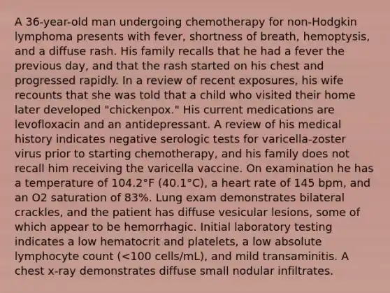 A 36-year-old man undergoing chemotherapy for non-Hodgkin lymphoma presents with fever, shortness of breath, hemoptysis, and a diffuse rash. His family recalls that he had a fever the previous day, and that the rash started on his chest and progressed rapidly. In a review of recent exposures, his wife recounts that she was told that a child who visited their home later developed "chickenpox." His current medications are levofloxacin and an antidepressant. A review of his medical history indicates negative serologic tests for varicella-zoster virus prior to starting chemotherapy, and his family does not recall him receiving the varicella vaccine. On examination he has a temperature of 104.2°F (40.1°C), a heart rate of 145 bpm, and an O2 saturation of 83%. Lung exam demonstrates bilateral crackles, and the patient has diffuse vesicular lesions, some of which appear to be hemorrhagic. Initial laboratory testing indicates a low hematocrit and platelets, a low absolute lymphocyte count (<100 cells/mL), and mild transaminitis. A chest x-ray demonstrates diffuse small nodular infiltrates.