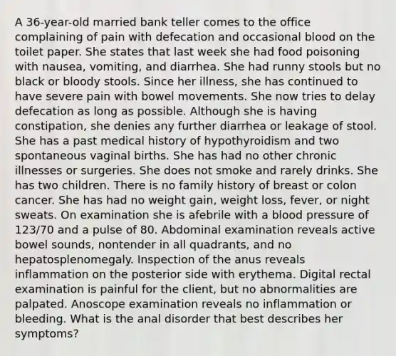 A 36-year-old married bank teller comes to the office complaining of pain with defecation and occasional blood on the toilet paper. She states that last week she had food poisoning with nausea, vomiting, and diarrhea. She had runny stools but no black or bloody stools. Since her illness, she has continued to have severe pain with bowel movements. She now tries to delay defecation as long as possible. Although she is having constipation, she denies any further diarrhea or leakage of stool. She has a past medical history of hypothyroidism and two spontaneous vaginal births. She has had no other chronic illnesses or surgeries. She does not smoke and rarely drinks. She has two children. There is no family history of breast or colon cancer. She has had no weight gain, weight loss, fever, or night sweats. On examination she is afebrile with a blood pressure of 123/70 and a pulse of 80. Abdominal examination reveals active bowel sounds, nontender in all quadrants, and no hepatosplenomegaly. Inspection of the anus reveals inflammation on the posterior side with erythema. Digital rectal examination is painful for the client, but no abnormalities are palpated. Anoscope examination reveals no inflammation or bleeding. What is the anal disorder that best describes her symptoms?