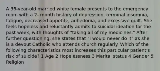 A 36-year-old married white female presents to the emergency room with a 2- month history of depression, terminal insomnia, fatigue, decreased appetite, anhedonia, and excessive guilt. She feels hopeless and reluctantly admits to suicidal ideation for the past week, with thoughts of "taking all of my medicines." After further questioning, she states that "I would never do it" as she is a devout Catholic who attends church regularly. Which of the following characteristics most increases this particular patient's risk of suicide? 1 Age 2 Hopelessness 3 Marital status 4 Gender 5 Religion