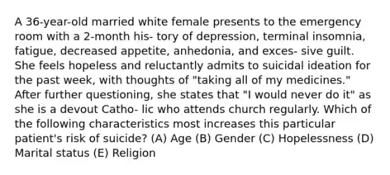 A 36-year-old married white female presents to the emergency room with a 2-month his- tory of depression, terminal insomnia, fatigue, decreased appetite, anhedonia, and exces- sive guilt. She feels hopeless and reluctantly admits to suicidal ideation for the past week, with thoughts of "taking all of my medicines." After further questioning, she states that "I would never do it" as she is a devout Catho- lic who attends church regularly. Which of the following characteristics most increases this particular patient's risk of suicide? (A) Age (B) Gender (C) Hopelessness (D) Marital status (E) Religion