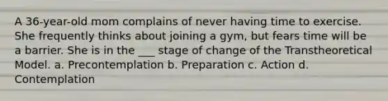 A 36-year-old mom complains of never having time to exercise. She frequently thinks about joining a gym, but fears time will be a barrier. She is in the ___ stage of change of the Transtheoretical Model. a. Precontemplation b. Preparation c. Action d. Contemplation