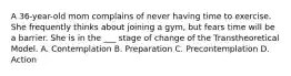 A 36-year-old mom complains of never having time to exercise. She frequently thinks about joining a gym, but fears time will be a barrier. She is in the ___ stage of change of the Transtheoretical Model. A. Contemplation B. Preparation C. Precontemplation D. Action