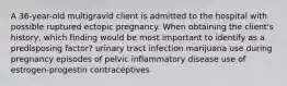 A 36-year-old multigravid client is admitted to the hospital with possible ruptured ectopic pregnancy. When obtaining the client's history, which finding would be most important to identify as a predisposing factor? urinary tract infection marijuana use during pregnancy episodes of pelvic inflammatory disease use of estrogen-progestin contraceptives