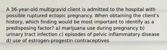 A 36-year-old multigravid client is admitted to the hospital with possible ruptured ectopic pregnancy. When obtaining the client's history, which finding would be most important to identify as a predisposing factor? a) marijuana use during pregnancy b) urinary tract infection c) episodes of pelvic inflammatory disease d) use of estrogen-progestin contraceptives