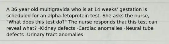 A 36-year-old multigravida who is at 14 weeks' gestation is scheduled for an alpha-fetoprotein test. She asks the nurse, "What does this test do?" The nurse responds that this test can reveal what? -Kidney defects -Cardiac anomalies -Neural tube defects -Urinary tract anomalies