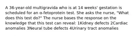 A 36-year-old multigravida who is at 14 weeks' gestation is scheduled for an α-fetoprotein test. She asks the nurse, "What does this test do?" The nurse bases the response on the knowledge that this test can reveal: 1Kidney defects 2Cardiac anomalies 3Neural tube defects 4Urinary tract anomalies