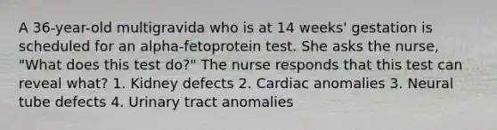 A 36-year-old multigravida who is at 14 weeks' gestation is scheduled for an alpha-fetoprotein test. She asks the nurse, "What does this test do?" The nurse responds that this test can reveal what? 1. Kidney defects 2. Cardiac anomalies 3. Neural tube defects 4. Urinary tract anomalies