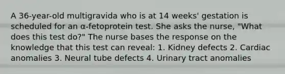 A 36-year-old multigravida who is at 14 weeks' gestation is scheduled for an α-fetoprotein test. She asks the nurse, "What does this test do?" The nurse bases the response on the knowledge that this test can reveal: 1. Kidney defects 2. Cardiac anomalies 3. Neural tube defects 4. Urinary tract anomalies