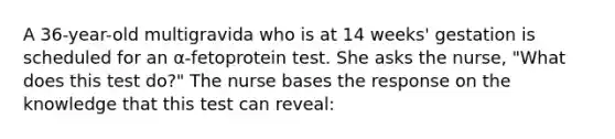 A 36-year-old multigravida who is at 14 weeks' gestation is scheduled for an α-fetoprotein test. She asks the nurse, "What does this test do?" The nurse bases the response on the knowledge that this test can reveal: