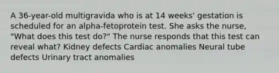 A 36-year-old multigravida who is at 14 weeks' gestation is scheduled for an alpha-fetoprotein test. She asks the nurse, "What does this test do?" The nurse responds that this test can reveal what? Kidney defects Cardiac anomalies Neural tube defects Urinary tract anomalies