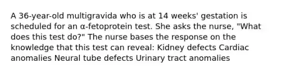 A 36-year-old multigravida who is at 14 weeks' gestation is scheduled for an α-fetoprotein test. She asks the nurse, "What does this test do?" The nurse bases the response on the knowledge that this test can reveal: Kidney defects Cardiac anomalies Neural tube defects Urinary tract anomalies