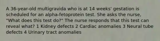 A 36-year-old multigravida who is at 14 weeks' gestation is scheduled for an alpha-fetoprotein test. She asks the nurse, "What does this test do?" The nurse responds that this test can reveal what? 1 Kidney defects 2 Cardiac anomalies 3 Neural tube defects 4 Urinary tract anomalies