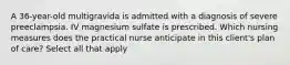 A 36-year-old multigravida is admitted with a diagnosis of severe preeclampsia. IV magnesium sulfate is prescribed. Which nursing measures does the practical nurse anticipate in this client's plan of care? Select all that apply