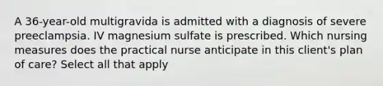 A 36-year-old multigravida is admitted with a diagnosis of severe preeclampsia. IV magnesium sulfate is prescribed. Which nursing measures does the practical nurse anticipate in this client's plan of care? Select all that apply