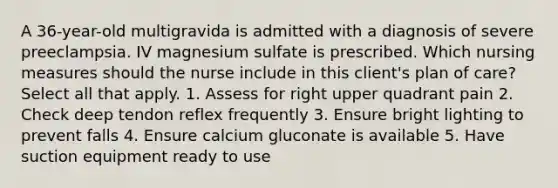 A 36-year-old multigravida is admitted with a diagnosis of severe preeclampsia. IV magnesium sulfate is prescribed. Which nursing measures should the nurse include in this client's plan of care? Select all that apply. 1. Assess for right upper quadrant pain 2. Check deep tendon reflex frequently 3. Ensure bright lighting to prevent falls 4. Ensure calcium gluconate is available 5. Have suction equipment ready to use