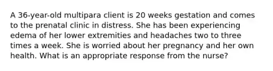 A 36-year-old multipara client is 20 weeks gestation and comes to the prenatal clinic in distress. She has been experiencing edema of her lower extremities and headaches two to three times a week. She is worried about her pregnancy and her own health. What is an appropriate response from the nurse?