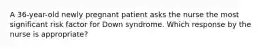 A 36-year-old newly pregnant patient asks the nurse the most significant risk factor for Down syndrome. Which response by the nurse is appropriate?