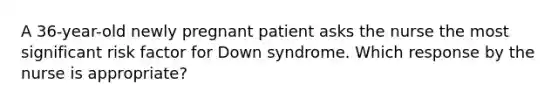 A 36-year-old newly pregnant patient asks the nurse the most significant risk factor for Down syndrome. Which response by the nurse is appropriate?