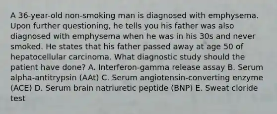 A 36-year-old non-smoking man is diagnosed with emphysema. Upon further questioning, he tells you his father was also diagnosed with emphysema when he was in his 30s and never smoked. He states that his father passed away at age 50 of hepatocellular carcinoma. What diagnostic study should the patient have done? A. Interferon-gamma release assay B. Serum alpha-antitrypsin (AAt) C. Serum angiotensin-converting enzyme (ACE) D. Serum brain natriuretic peptide (BNP) E. Sweat cloride test