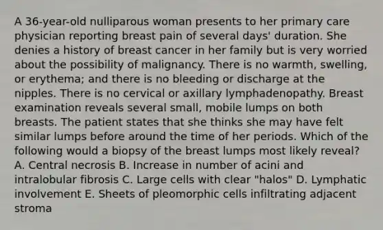 A 36-year-old nulliparous woman presents to her primary care physician reporting breast pain of several days' duration. She denies a history of breast cancer in her family but is very worried about the possibility of malignancy. There is no warmth, swelling, or erythema; and there is no bleeding or discharge at the nipples. There is no cervical or axillary lymphadenopathy. Breast examination reveals several small, mobile lumps on both breasts. The patient states that she thinks she may have felt similar lumps before around the time of her periods. Which of the following would a biopsy of the breast lumps most likely reveal? A. Central necrosis B. Increase in number of acini and intralobular fibrosis C. Large cells with clear "halos" D. Lymphatic involvement E. Sheets of pleomorphic cells infiltrating adjacent stroma